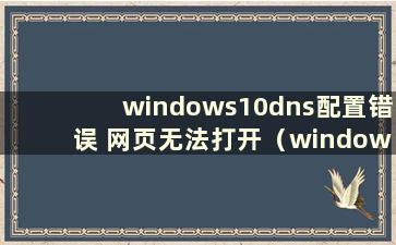 windows10dns配置错误 网页无法打开（windowsdns配置错误 网页无法打开）